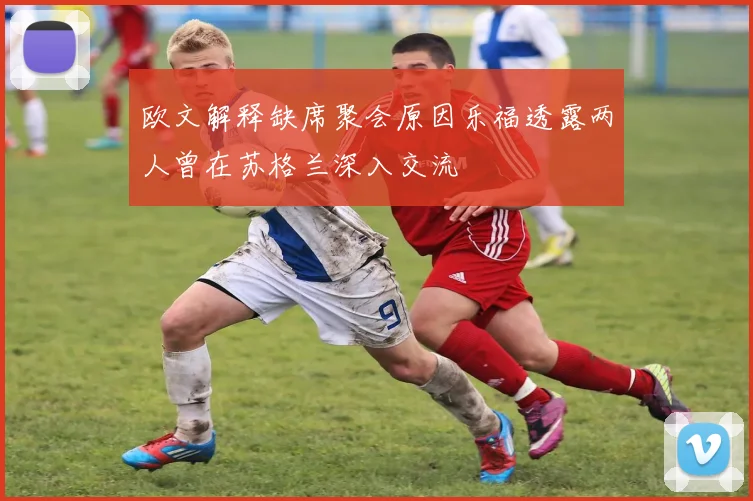 欧文解释缺席聚会原因乐福透露两人曾在苏格兰深入交流