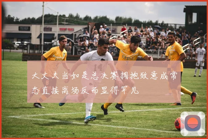 大丈夫当如是总决赛拥抱致意成常态直接离场反而显得罕见