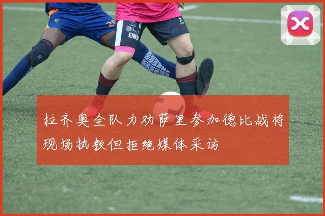 拉齐奥全队力劝萨里参加德比战将现场执教但拒绝媒体采访