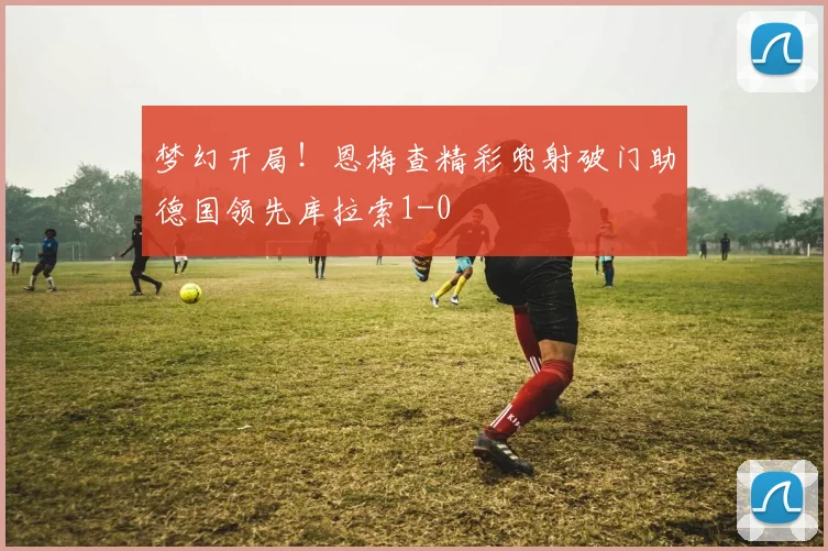 梦幻开局！恩梅查精彩兜射破门助德国领先库拉索1-0