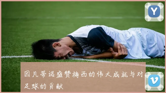 因凡蒂诺盛赞梅西的伟大成就与对足球的贡献