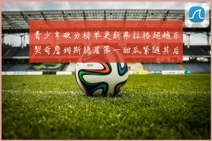青少年砍分榜单更新弗拉格超越东契奇詹姆斯稳居第一甜瓜紧随其后