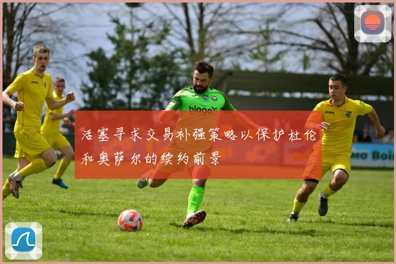 活塞寻求交易补强策略以保护杜伦和奥萨尔的续约前景