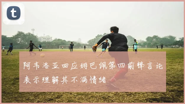 阿韦洛亚回应姆巴佩第四前锋言论表示理解其不满情绪