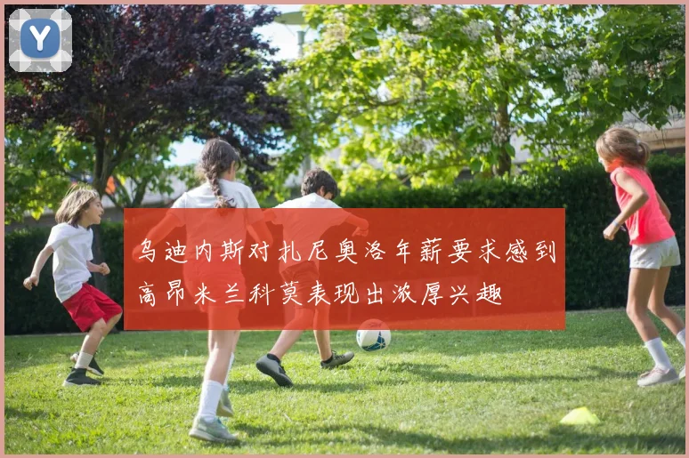 乌迪内斯对扎尼奥洛年薪要求感到高昂米兰科莫表现出浓厚兴趣