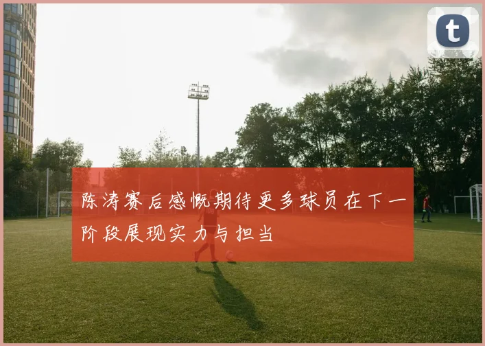 陈涛赛后感慨期待更多球员在下一阶段展现实力与担当