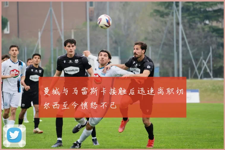 曼城与马雷斯卡接触后迅速离职切尔西至今愤怒不已