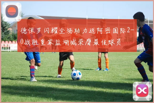 德保罗闪耀全场助力迈阿密国际2-0战胜皇家盐湖城荣膺最佳球员