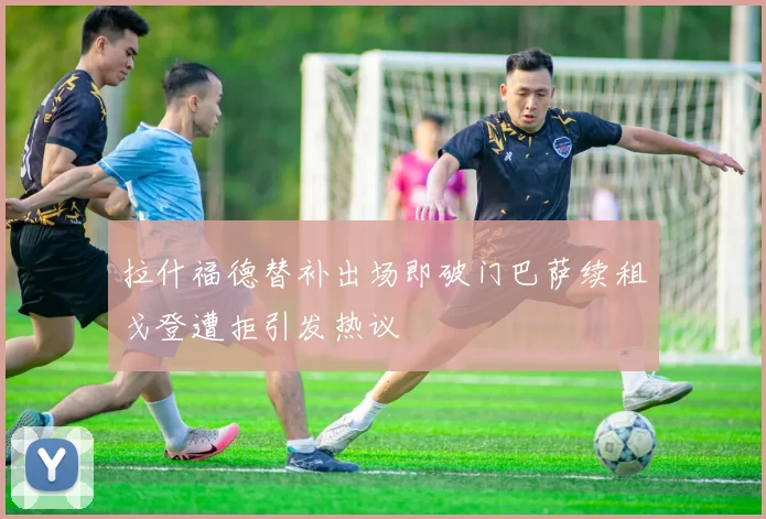 拉什福德替补出场即破门巴萨续租戈登遭拒引发热议