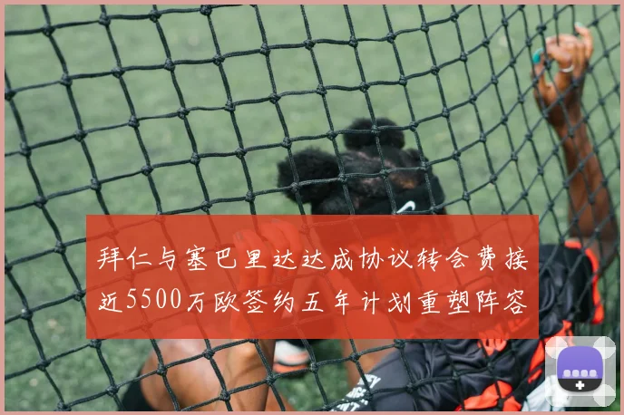 拜仁与塞巴里达达成协议转会费接近5500万欧签约五年计划重塑阵容