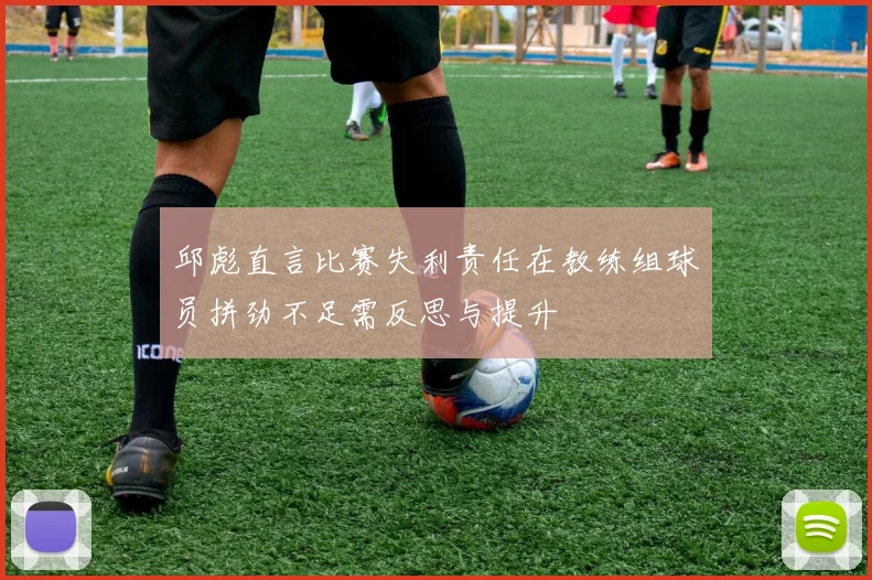 邱彪直言比赛失利责任在教练组球员拼劲不足需反思与提升