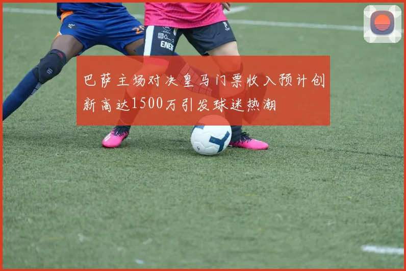 巴萨主场对决皇马门票收入预计创新高达1500万引发球迷热潮