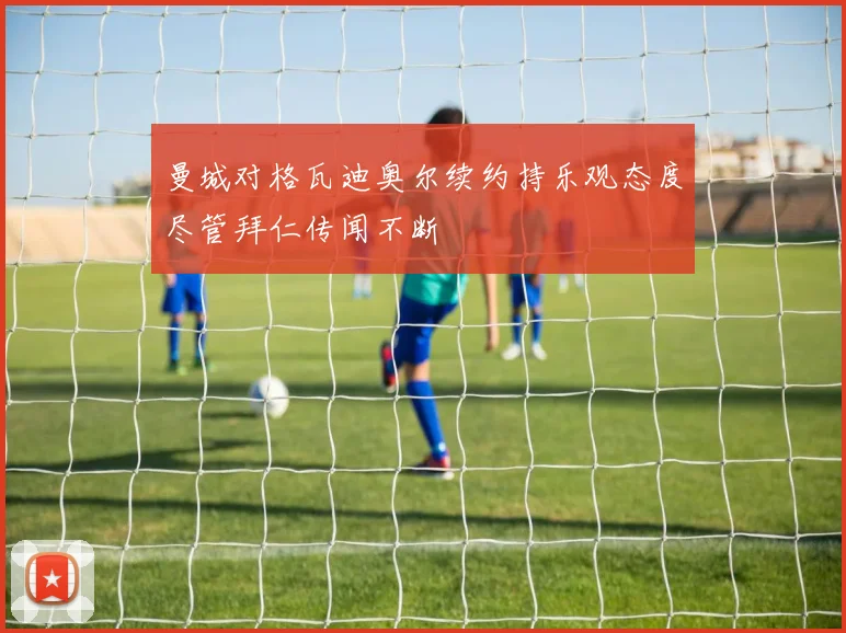 曼城对格瓦迪奥尔续约持乐观态度尽管拜仁传闻不断