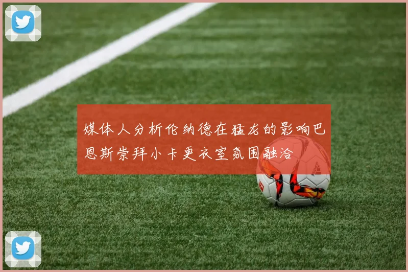 媒体人分析伦纳德在猛龙的影响巴恩斯崇拜小卡更衣室氛围融洽