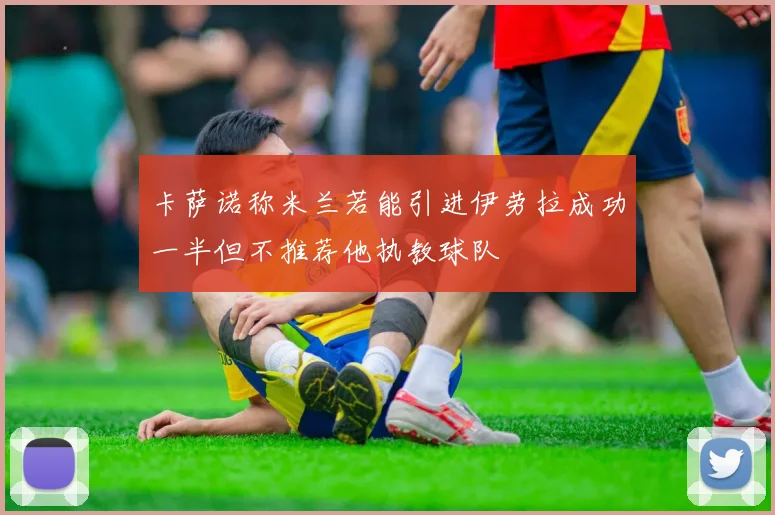 卡萨诺称米兰若能引进伊劳拉成功一半但不推荐他执教球队