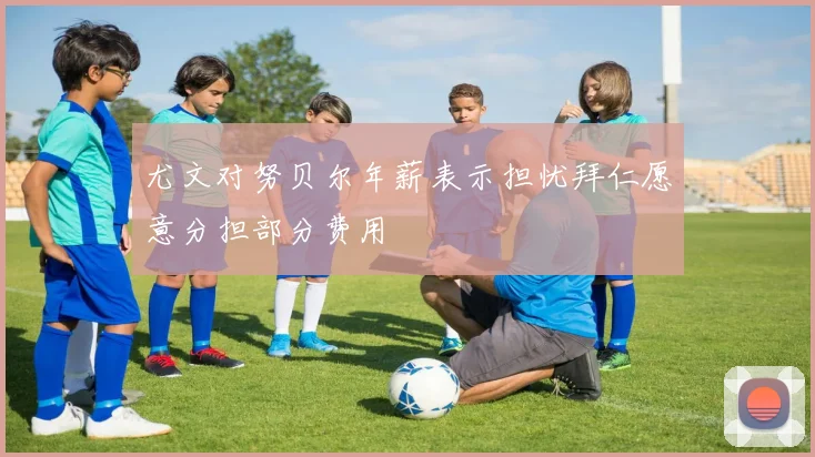 尤文对努贝尔年薪表示担忧拜仁愿意分担部分费用