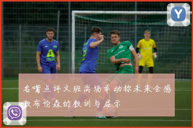 名嘴点评文班离场举动称未来会感激布伦森的教训与启示
