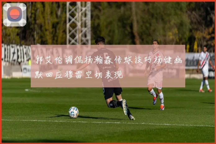 郭艾伦调侃杨瀚森传球技巧杨健幽默回应穆雷空切表现